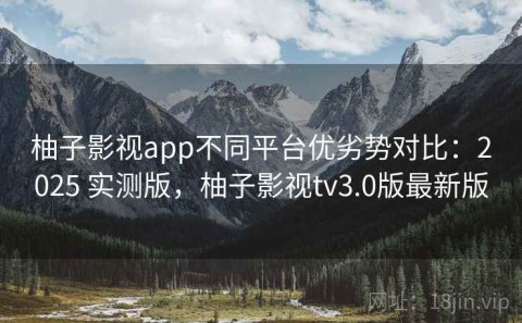 柚子影视app不同平台优劣势对比：2025 实测版，柚子影视tv3.0版最新版