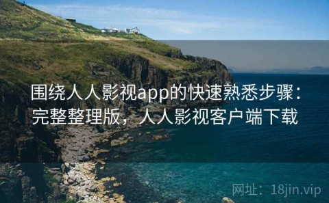 围绕人人影视app的快速熟悉步骤：完整整理版，人人影视客户端下载