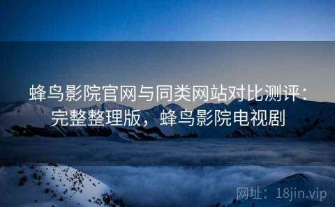 蜂鸟影院官网与同类网站对比测评：完整整理版，蜂鸟影院电视剧