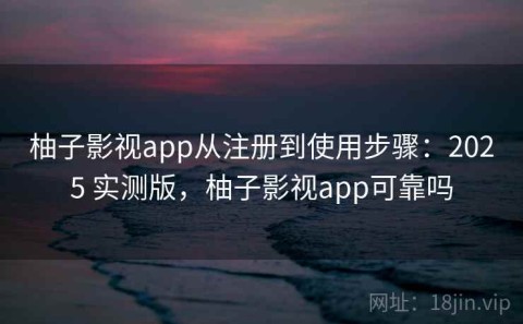 柚子影视app从注册到使用步骤：2025 实测版，柚子影视app可靠吗