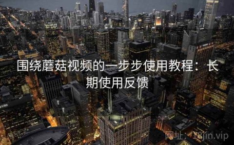 围绕蘑菇视频的一步步使用教程：长期使用反馈