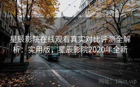 星辰影院在线观看真实对比评测全解析：实用版，星辰影院2020年全新
