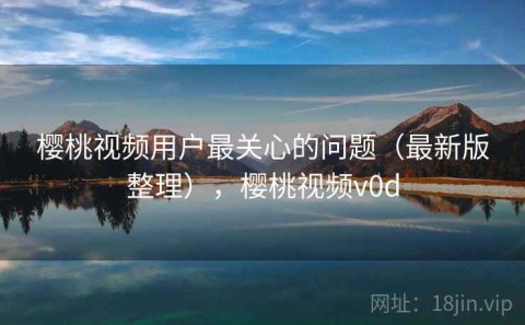 樱桃视频用户最关心的问题（最新版整理），樱桃视频v0d