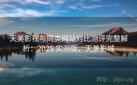 天美影视与同类网站对比测评完整解析：2025 实测版，天美影城