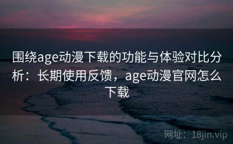 围绕age动漫下载的功能与体验对比分析：长期使用反馈，age动漫官网怎么下载