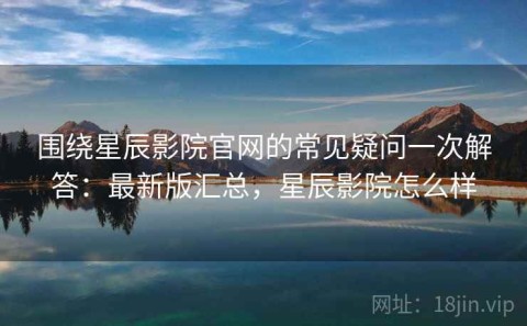 围绕星辰影院官网的常见疑问一次解答：最新版汇总，星辰影院怎么样