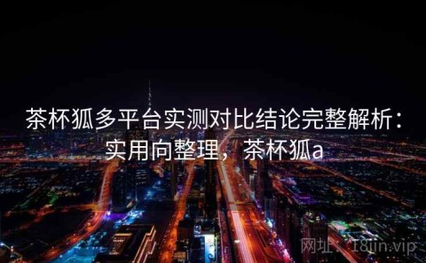 茶杯狐多平台实测对比结论完整解析：实用向整理，茶杯狐a