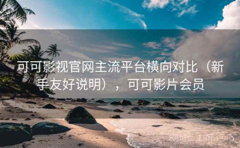 可可影视官网主流平台横向对比（新手友好说明），可可影片会员