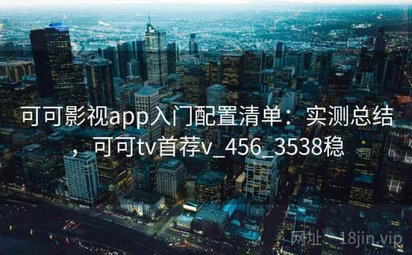 可可影视app入门配置清单：实测总结，可可tv首荐v_456_3538稳
