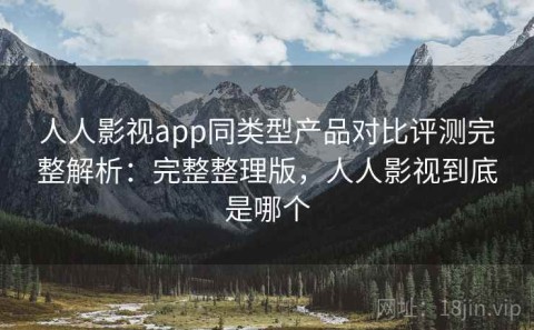 人人影视app同类型产品对比评测完整解析：完整整理版，人人影视到底是哪个