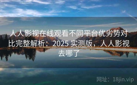 人人影视在线观看不同平台优劣势对比完整解析：2025 实测版，人人影视去哪了