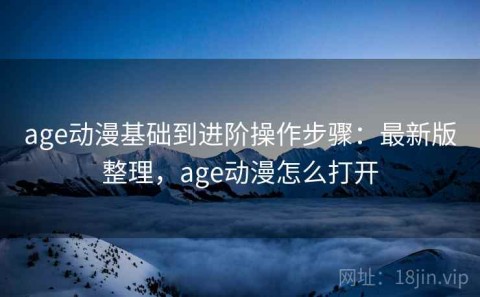 age动漫基础到进阶操作步骤：最新版整理，age动漫怎么打开