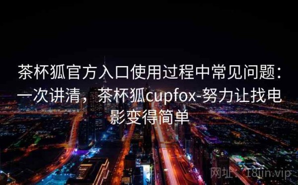 茶杯狐官方入口使用过程中常见问题：一次讲清，茶杯狐cupfox-努力让找电影变得简单