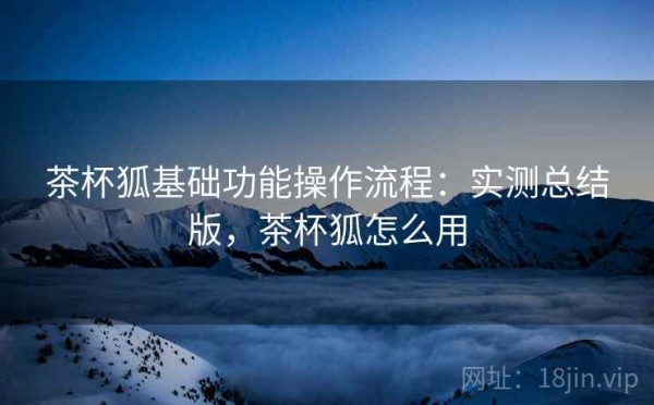 茶杯狐基础功能操作流程：实测总结版，茶杯狐怎么用