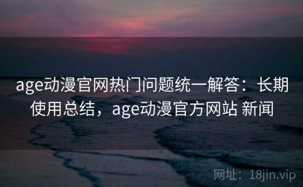age动漫官网热门问题统一解答：长期使用总结，age动漫官方网站 新闻