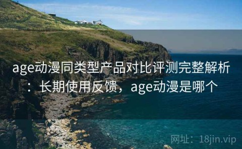 age动漫同类型产品对比评测完整解析：长期使用反馈，age动漫是哪个