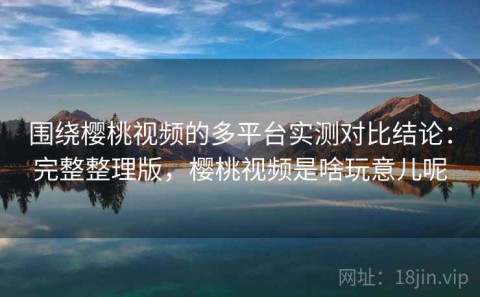 围绕樱桃视频的多平台实测对比结论：完整整理版，樱桃视频是啥玩意儿呢