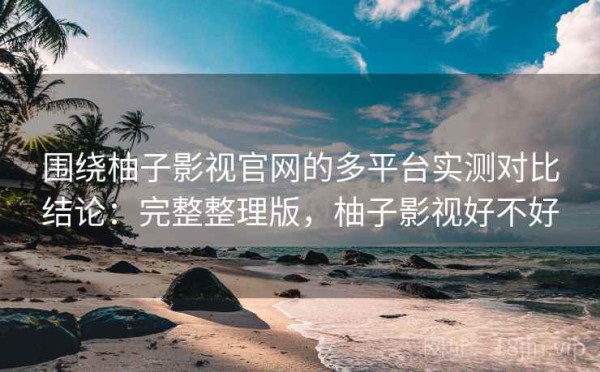 围绕柚子影视官网的多平台实测对比结论：完整整理版，柚子影视好不好