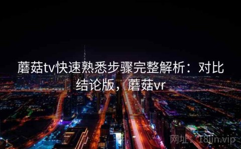 蘑菇tv快速熟悉步骤完整解析：对比结论版，蘑菇vr