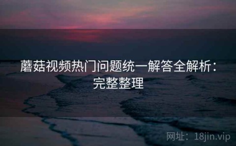 蘑菇视频热门问题统一解答全解析：完整整理