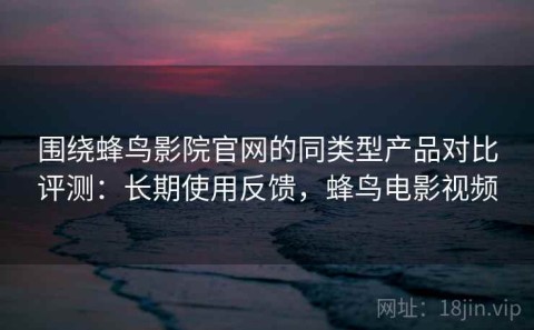 围绕蜂鸟影院官网的同类型产品对比评测：长期使用反馈，蜂鸟电影视频