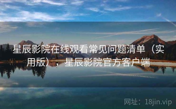 星辰影院在线观看常见问题清单（实用版），星辰影院官方客户端