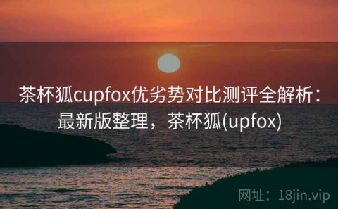 茶杯狐cupfox优劣势对比测评全解析：最新版整理，茶杯狐(upfox)