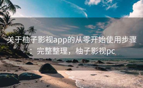 关于柚子影视app的从零开始使用步骤：完整整理，柚子影视pc