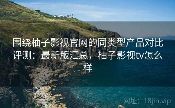 围绕柚子影视官网的同类型产品对比评测：最新版汇总，柚子影视tv怎么样