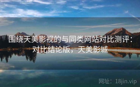 围绕天美影视的与同类网站对比测评：对比结论版，天美影城