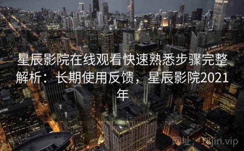 星辰影院在线观看快速熟悉步骤完整解析：长期使用反馈，星辰影院2021年