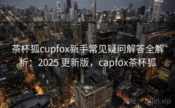茶杯狐cupfox新手常见疑问解答全解析：2025 更新版，capfox茶杯狐