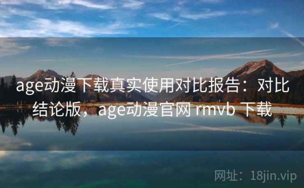 age动漫下载真实使用对比报告：对比结论版，age动漫官网 rmvb 下载