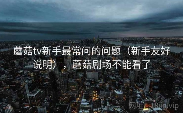 蘑菇tv新手最常问的问题（新手友好说明），蘑菇剧场不能看了