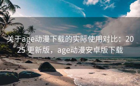 关于age动漫下载的实际使用对比：2025 更新版，age动漫安卓版下载