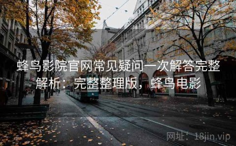 蜂鸟影院官网常见疑问一次解答完整解析：完整整理版，蜂鸟电影