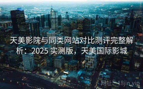 天美影院与同类网站对比测评完整解析：2025 实测版，天美国际影城