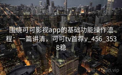 围绕可可影视app的基础功能操作流程：一篇讲清，可可tv首荐v_456_3538稳