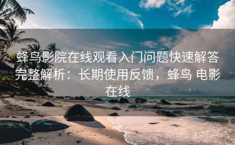蜂鸟影院在线观看入门问题快速解答完整解析：长期使用反馈，蜂鸟 电影在线