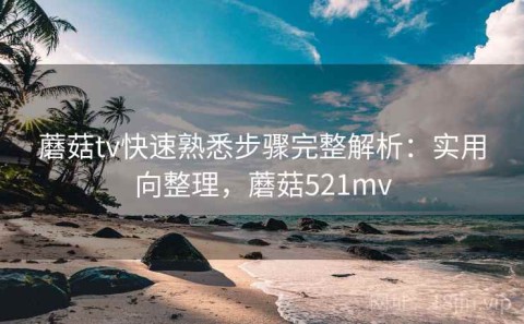 蘑菇tv快速熟悉步骤完整解析：实用向整理，蘑菇521mv
