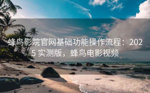 蜂鸟影院官网基础功能操作流程：2025 实测版，蜂鸟电影视频