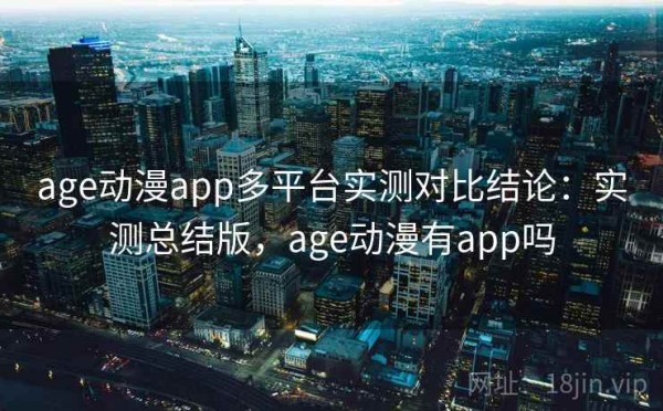 age动漫app多平台实测对比结论：实测总结版，age动漫有app吗
