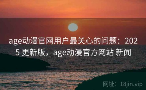 age动漫官网用户最关心的问题：2025 更新版，age动漫官方网站 新闻