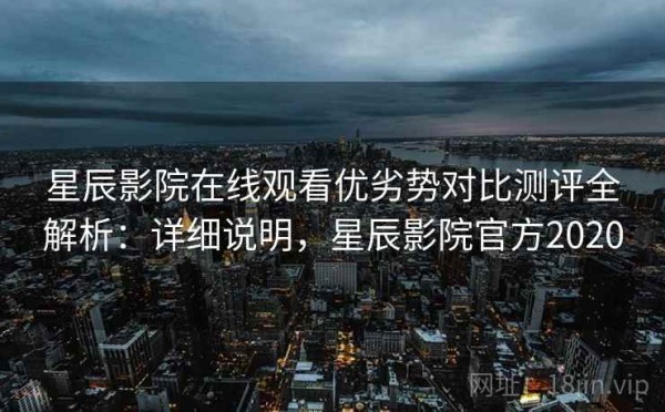 星辰影院在线观看优劣势对比测评全解析：详细说明，星辰影院官方2020