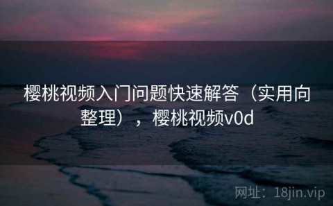 樱桃视频入门问题快速解答（实用向整理），樱桃视频v0d