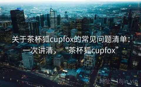关于茶杯狐cupfox的常见问题清单：一次讲清，“茶杯狐cupfox”