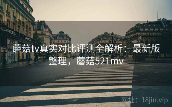 蘑菇tv真实对比评测全解析：最新版整理，蘑菇521mv