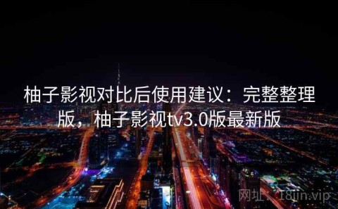 柚子影视对比后使用建议：完整整理版，柚子影视tv3.0版最新版