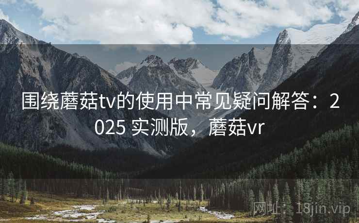 围绕蘑菇tv的使用中常见疑问解答：2025 实测版，蘑菇vr