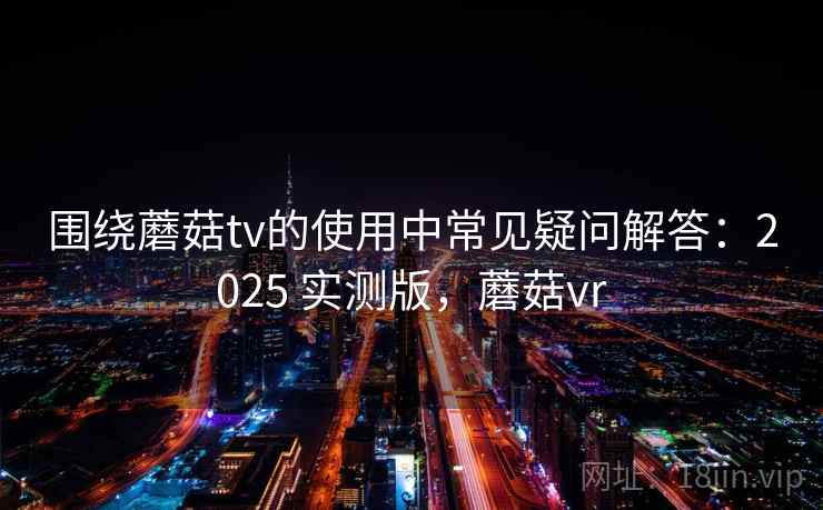 围绕蘑菇tv的使用中常见疑问解答：2025 实测版，蘑菇vr